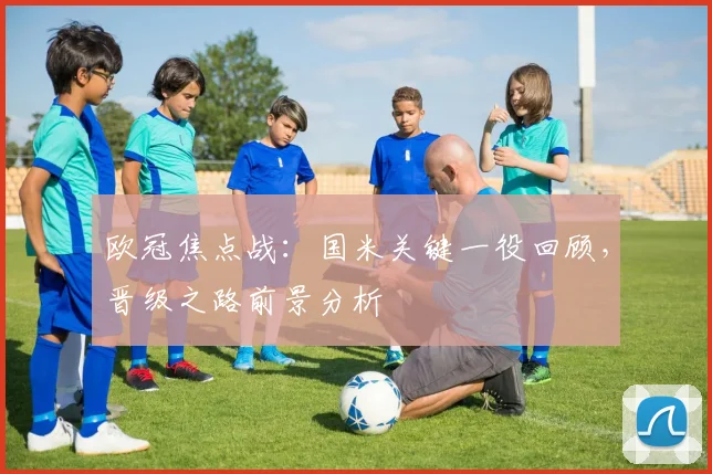 欧冠焦点战：国米关键一役回顾，晋级之路前景分析