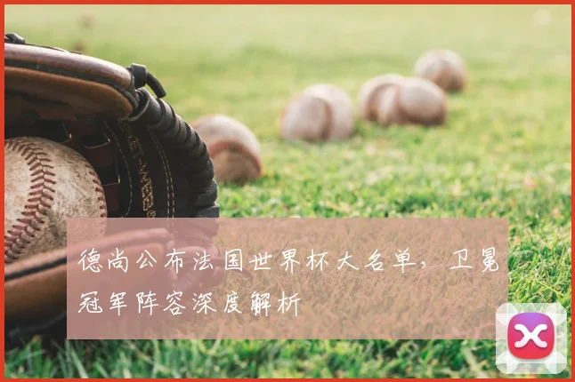 德尚公布法国世界杯大名单，卫冕冠军阵容深度解析